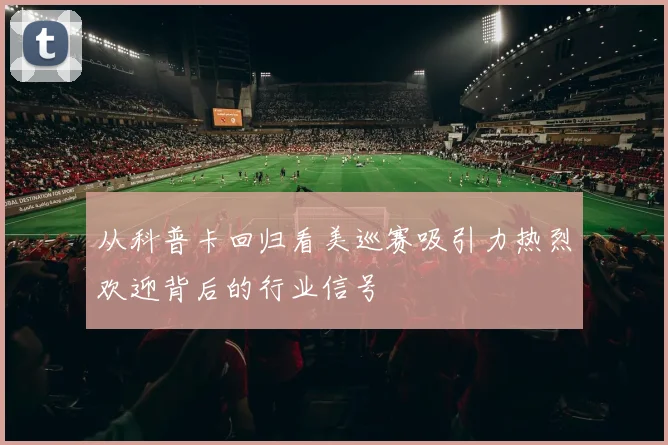 从科普卡回归看美巡赛吸引力热烈欢迎背后的行业信号