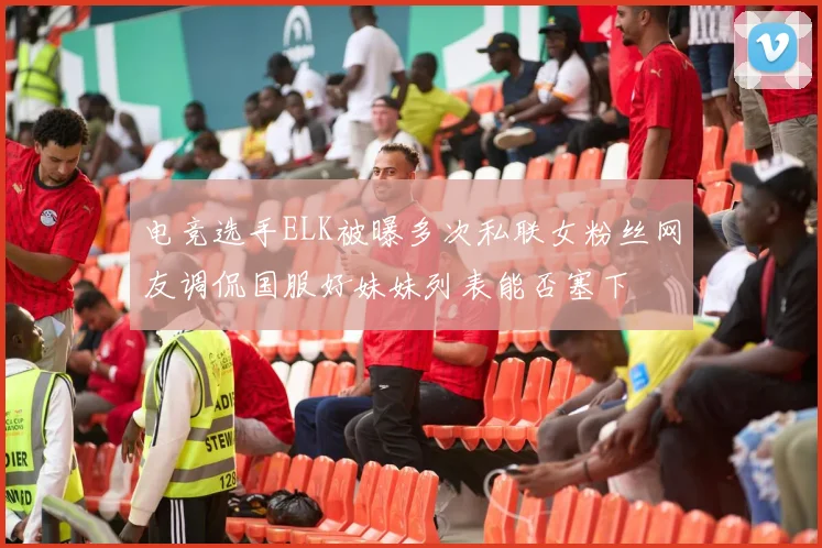 电竞选手ELK被曝多次私联女粉丝网友调侃国服好妹妹列表能否塞下