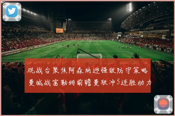 观战台聚焦阿森纳迎强敌防守策略曼城战富勒姆前瞻曼联冲5连胜动力