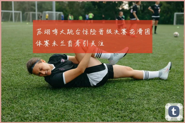 苏翊鸣大跳台惊险晋级决赛花滑团体赛米兰首秀引关注