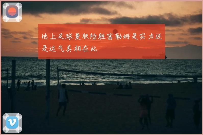 地上足球曼联险胜富勒姆是实力还是运气真相在此