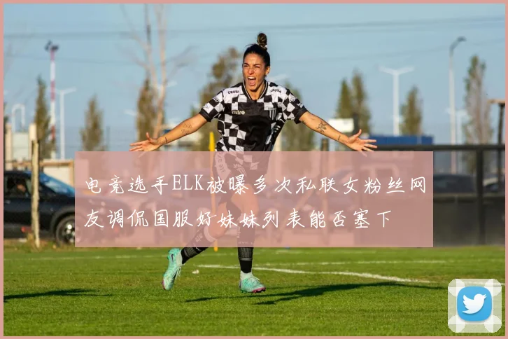 电竞选手ELK被曝多次私联女粉丝网友调侃国服好妹妹列表能否塞下