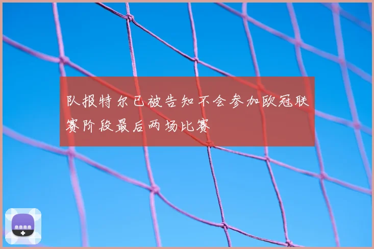 队报特尔已被告知不会参加欧冠联赛阶段最后两场比赛