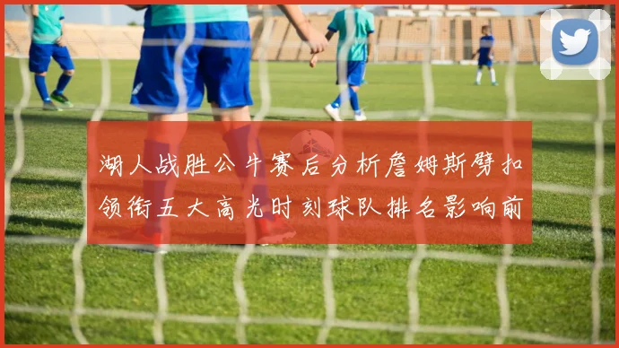 湖人战胜公牛赛后分析詹姆斯劈扣领衔五大高光时刻球队排名影响前瞻