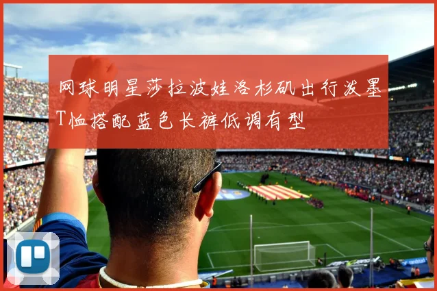 网球明星莎拉波娃洛杉矶出行泼墨T恤搭配蓝色长裤低调有型