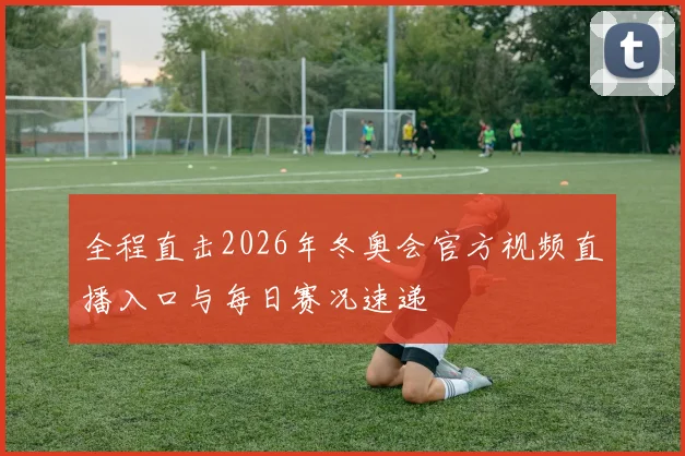 全程直击2026年冬奥会官方视频直播入口与每日赛况速递