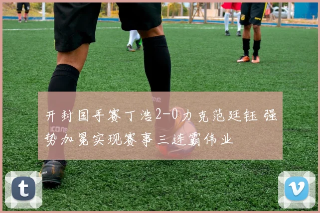 开封国手赛丁浩2-0力克范廷钰 强势加冕实现赛事三连霸伟业