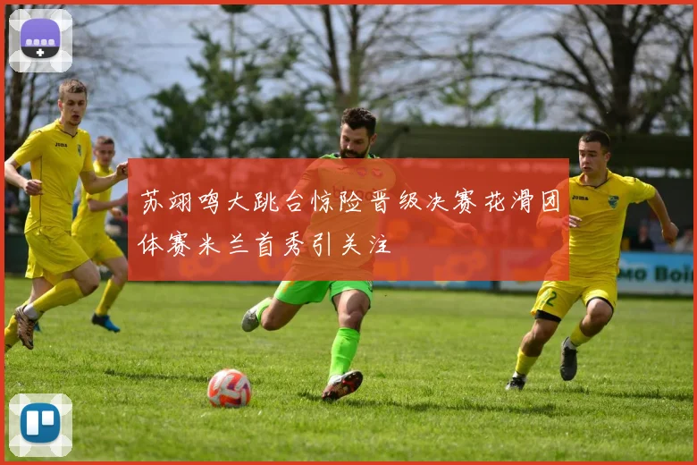 苏翊鸣大跳台惊险晋级决赛花滑团体赛米兰首秀引关注