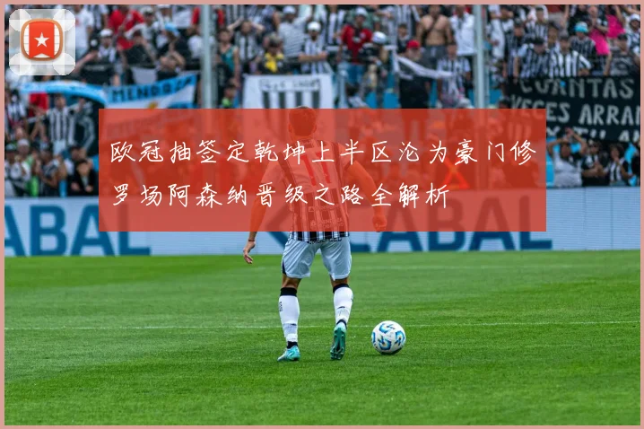 欧冠抽签定乾坤上半区沦为豪门修罗场阿森纳晋级之路全解析