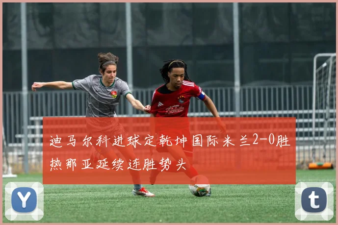 迪马尔科进球定乾坤国际米兰2-0胜热那亚延续连胜势头