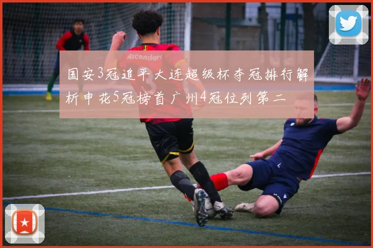 国安3冠追平大连超级杯夺冠排行解析申花5冠榜首广州4冠位列第二
