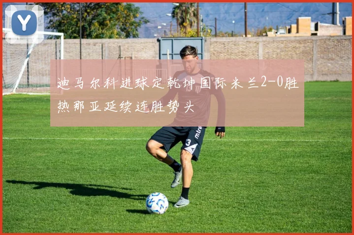 迪马尔科进球定乾坤国际米兰2-0胜热那亚延续连胜势头