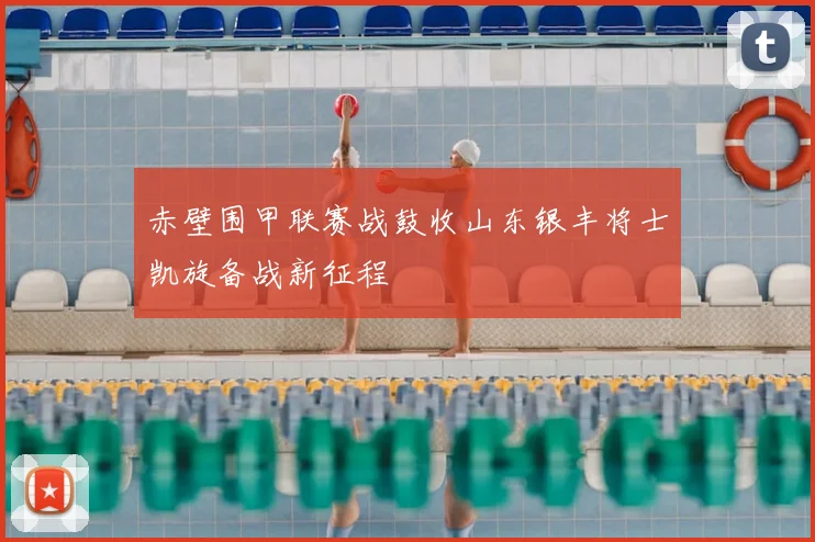 赤壁围甲联赛战鼓收山东银丰将士凯旋备战新征程
